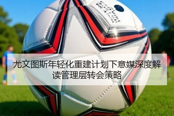 尤文图斯年轻化重建计划下意媒深度解读管理层转会策略 - kaiyun