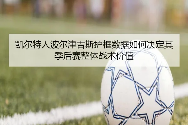 凯尔特人波尔津吉斯护框数据如何决定其季后赛整体战术价值 - kaiyun
