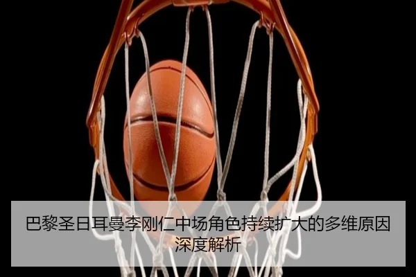 巴黎圣日耳曼李刚仁中场角色持续扩大的多维原因深度解析