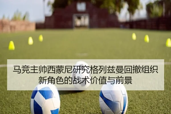 马竞主帅西蒙尼研究格列兹曼回撤组织新角色的战术价值与前景